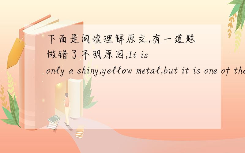 下面是阅读理解原文,有一道题做错了不明原因,It is only a shiny,yellow metal,but it is one of the most valuable metals on earth.Since the beginning of time,men have looked for this extremely valuable item,gold.Gold is soft and easy t