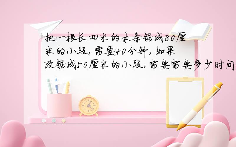 把一根长四米的木条锯成80厘米的小段,需要40分钟,如果改锯成50厘米的小段,需要需要多少时间