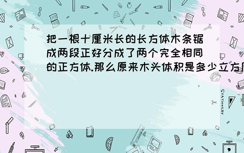 把一根十厘米长的长方体木条锯成两段正好分成了两个完全相同的正方体.那么原来木头体积是多少立方厘米