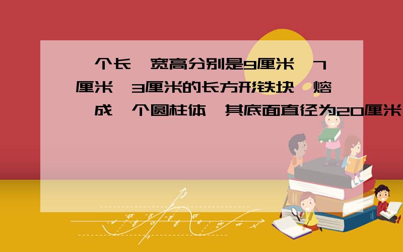 一个长、宽高分别是9厘米、7厘米、3厘米的长方形铁块,熔煅成一个圆柱体,其底面直径为20厘米,试求圆柱体急用!