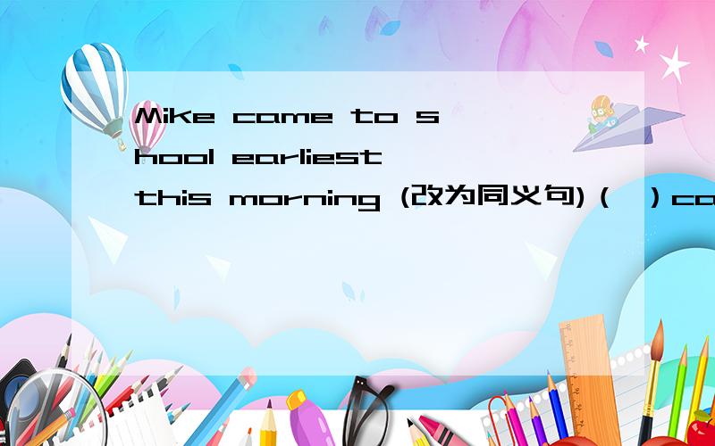 Mike came to shool earliest this morning (改为同义句)（ ）came to school ( ) ( ) Mike this morning.（同义句~）We all agree that the girl is similar to her mother.(同义句)We all agree that the gril ( ) ( ) her mother.还有一个……