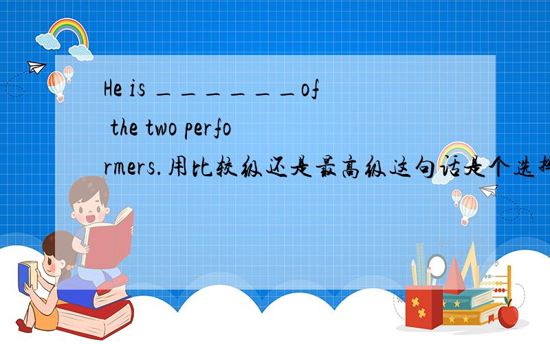 He is ______of the two performers.用比较级还是最高级这句话是个选择题,选项有,good,the good,better,the better请问应该选哪个,什么情况下最高级前加the,什么情况下不用加the,比较级有加the 的情况么,请详