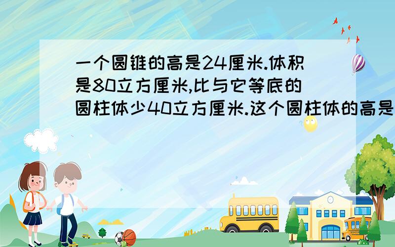 一个圆锥的高是24厘米.体积是80立方厘米,比与它等底的圆柱体少40立方厘米.这个圆柱体的高是多少厘米?