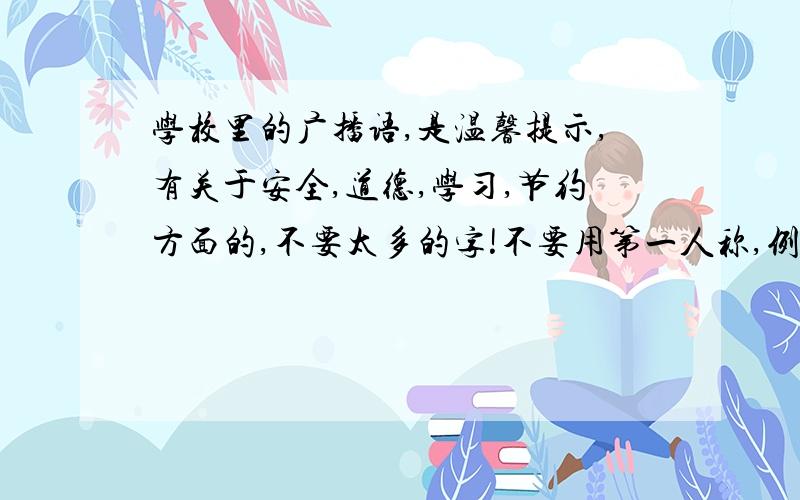 学校里的广播语,是温馨提示,有关于安全,道德,学习,节约方面的,不要太多的字!不要用第一人称,例如：书是人类进步的阶梯,请同学们多读书,读好书.之类的