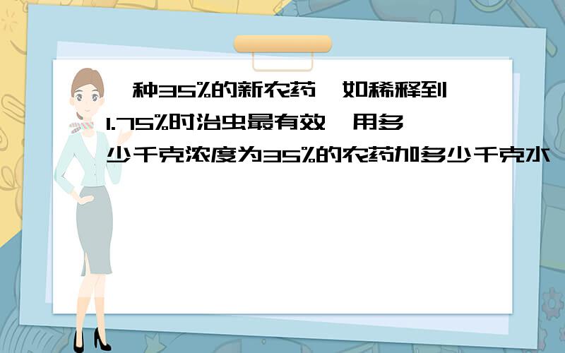 一种35%的新农药,如稀释到1.75%时治虫最有效,用多少千克浓度为35%的农药加多少千克水,才能配成1.75的农药800千克.      要过程