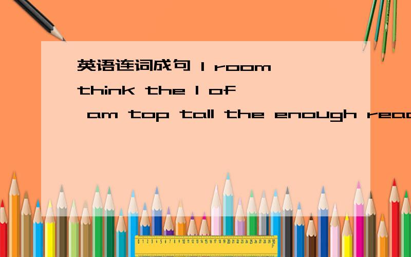 英语连词成句 I room think the I of am top tall the enough reach to 谢谢哥哥姐姐么了