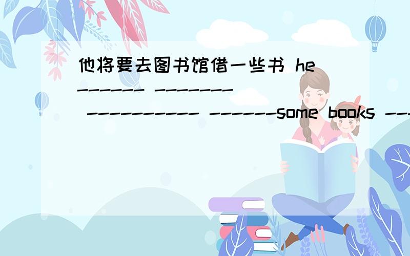 他将要去图书馆借一些书 he------ ------- ---------- ------some books -----the library.