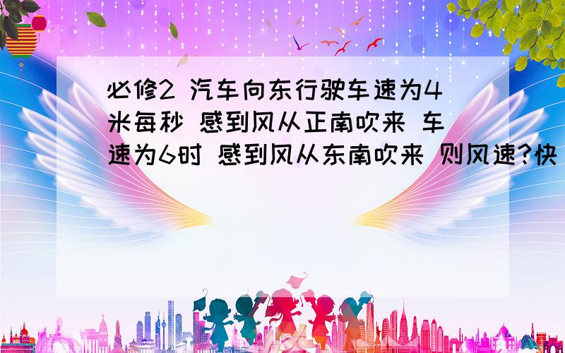 必修2 汽车向东行驶车速为4米每秒 感到风从正南吹来 车速为6时 感到风从东南吹来 则风速?快 急