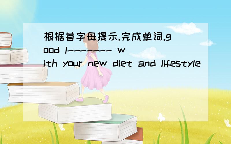 根据首字母提示,完成单词.good l------- with your new diet and lifestyle