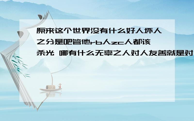 原来这个世界没有什么好人坏人之分是吧管他rb人zc人都该杀光 哪有什么无辜之人对人友善就是对自己残忍 你们可以恨RB人,我为什么不能恨全世界人