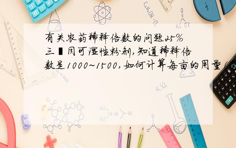 有关农药稀释倍数的问题25%三唑同可湿性粉剂,知道稀释倍数是1000~1500,如何计算每亩的用量(毫升)一桶水(15公斤)需要农药多少毫升的计算方法