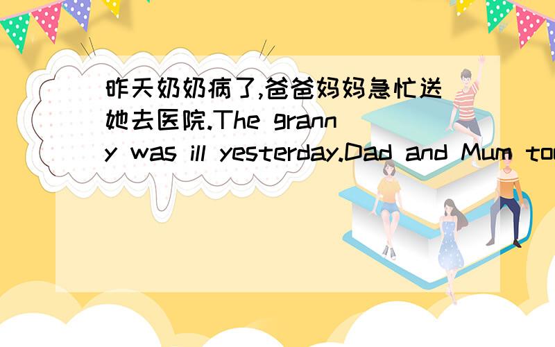 昨天奶奶病了,爸爸妈妈急忙送她去医院.The granny was ill yesterday.Dad and Mum took her to hospital____ _____ _____