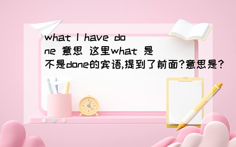 what I have done 意思 这里what 是不是done的宾语,提到了前面?意思是?