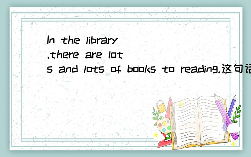 In the library,there are lots and lots of books to reading.这句话有没有语法错误?