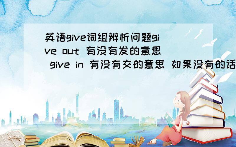 英语give词组辨析问题give out 有没有发的意思 give in 有没有交的意思 如果没有的话give什么词组有交,发的意思