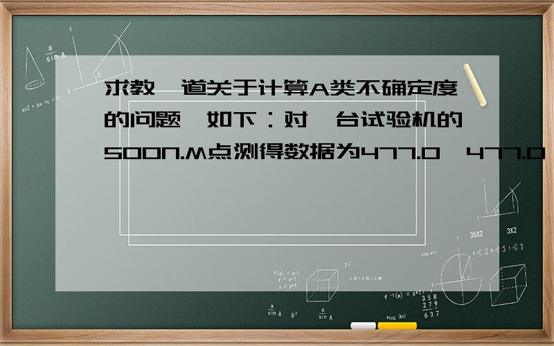 求教一道关于计算A类不确定度的问题,如下：对一台试验机的500N.M点测得数据为477.0,477.0,477.3,477.2,477.3,447.3,477.3,477.2,477.2,477.2,477.2.计算出不确定度（即A类不确定度）.