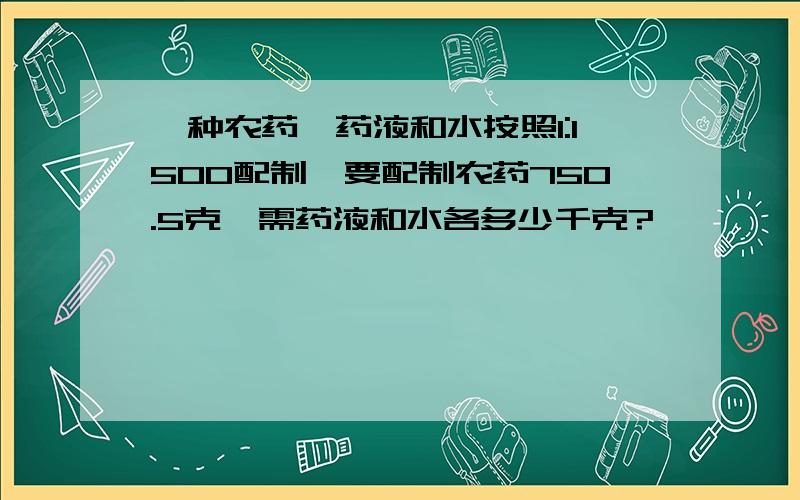 一种农药,药液和水按照1:1500配制,要配制农药750.5克,需药液和水各多少千克?