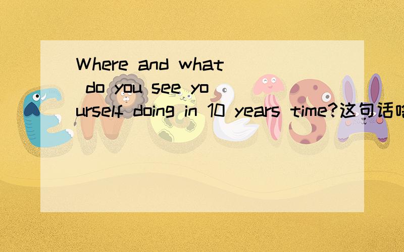 Where and what do you see yourself doing in 10 years time?这句话啥意思