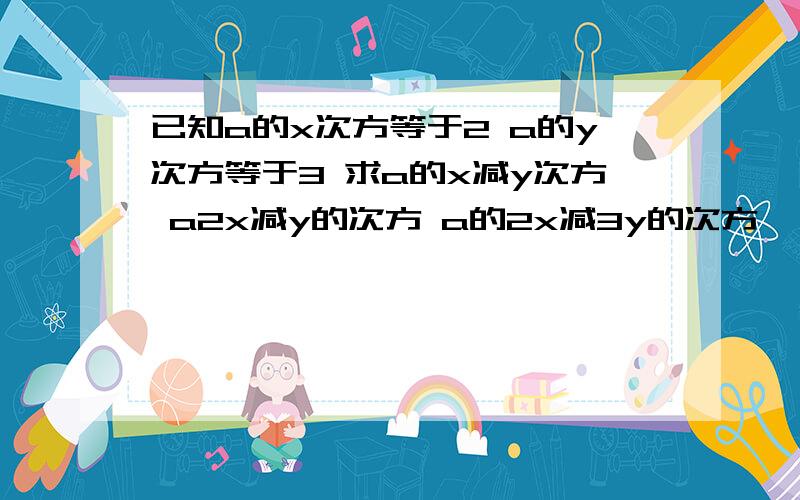 已知a的x次方等于2 a的y次方等于3 求a的x减y次方 a2x减y的次方 a的2x减3y的次方