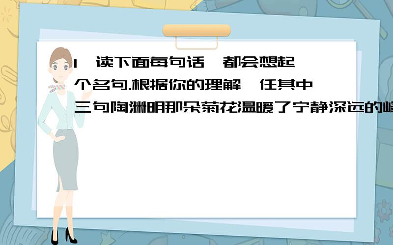 1、读下面每句话,都会想起一个名句.根据你的理解,任其中三句陶渊明那朵菊花温暖了宁静深远的峰峦.李白的愁情汇成了滔滔江水,杜甫的雄心量出了泰山的高度.李清照憔悴如风中的一株黄花