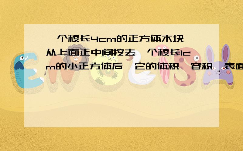 一个棱长4cm的正方体木块,从上面正中间挖去一个棱长1cm的小正方体后,它的体积、容积,表面积是怎样变化的?快快快!要有详细的过程以及为什么!