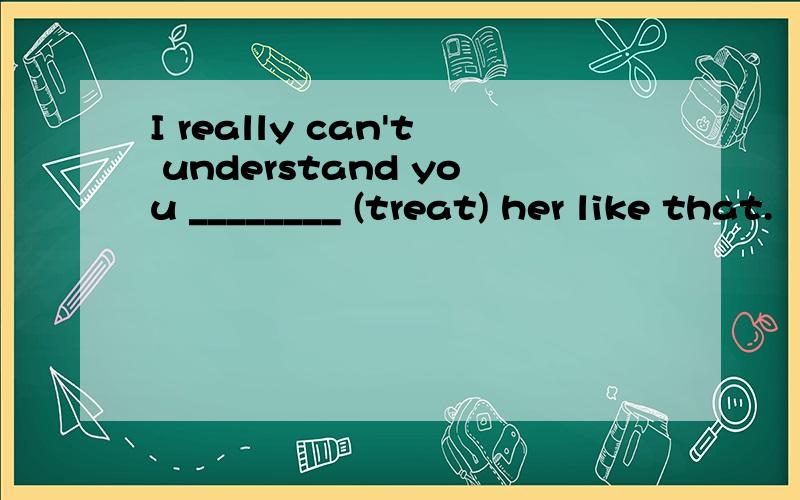 I really can't understand you ________ (treat) her like that.