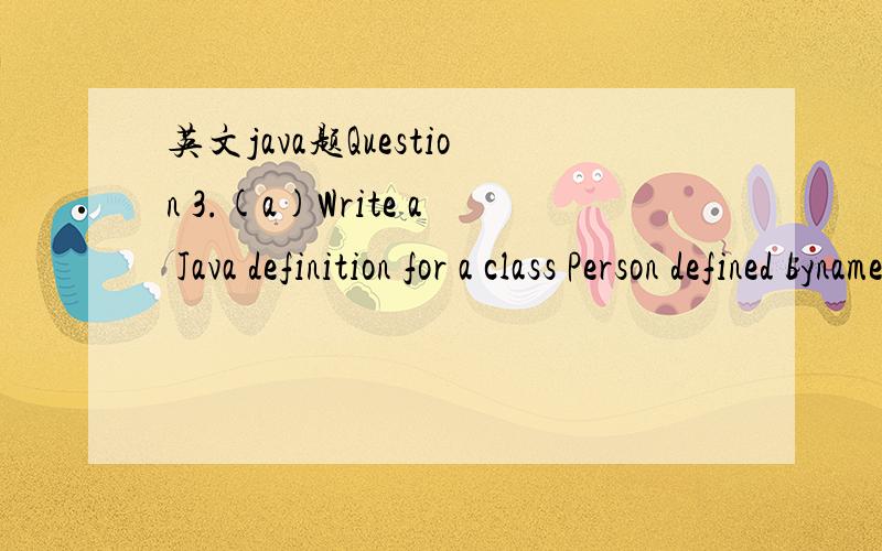 英文java题Question 3.(a)Write a Java definition for a class Person defined byname The name of the personage The person’s ageheight The person’s height (in meters)(you need to decide what is the type of each attribute).The class should contain