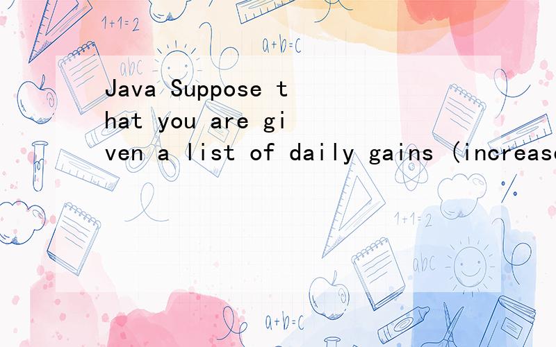 Java Suppose that you are given a list of daily gains (increases) in the price of a stock.The investment threshold is defined as the number of days that you must hold that stock before the accumulated gains reach a certain total.For example,if your g