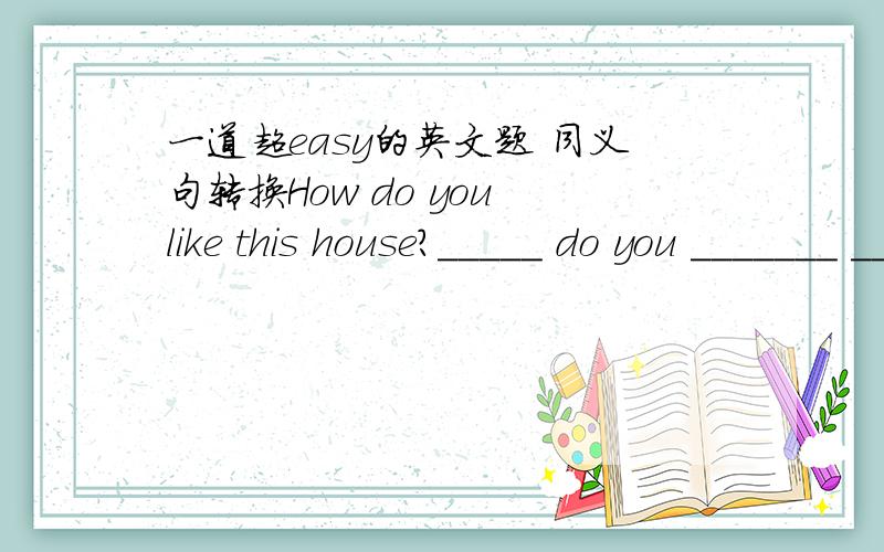 一道超easy的英文题 同义句转换How do you like this house?_____ do you _______ ________ ______ this house?说明：how do you like/enjoy/find.不是等于what do you think of/about ...难道是卷子印错了?是三个空哎