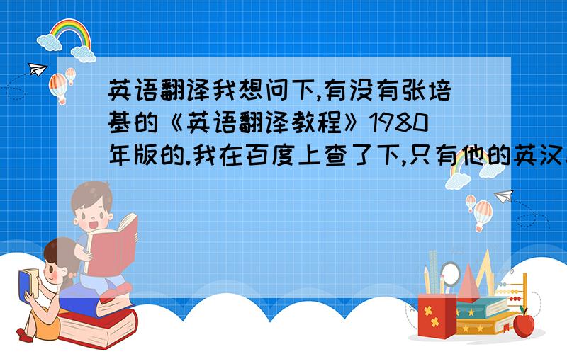 英语翻译我想问下,有没有张培基的《英语翻译教程》1980年版的.我在百度上查了下,只有他的英汉翻译教程,没有英语的.到时底有没有啊?