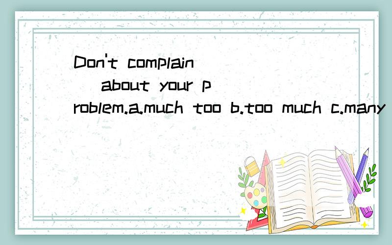 Don't complain _about your problem.a.much too b.too much c.many too d.td.too many