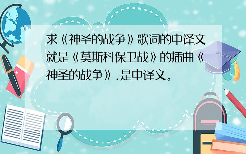 求《神圣的战争》歌词的中译文就是《莫斯科保卫战》的插曲《神圣的战争》.是中译文。