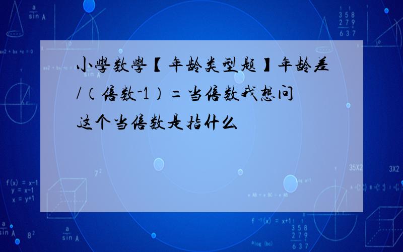 小学数学【年龄类型题】年龄差/（倍数-1）=当倍数我想问这个当倍数是指什么