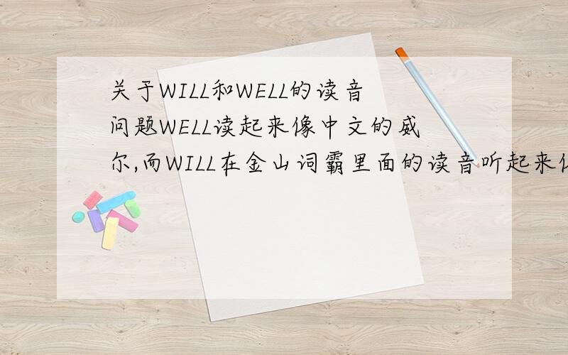 关于WILL和WELL的读音问题WELL读起来像中文的威尔,而WILL在金山词霸里面的读音听起来像是轻声的“咯”,而XP系统自带的语音阅读功能也是读轻声的“咯”,而李阳疯狂英语里面却是把WILL读“威