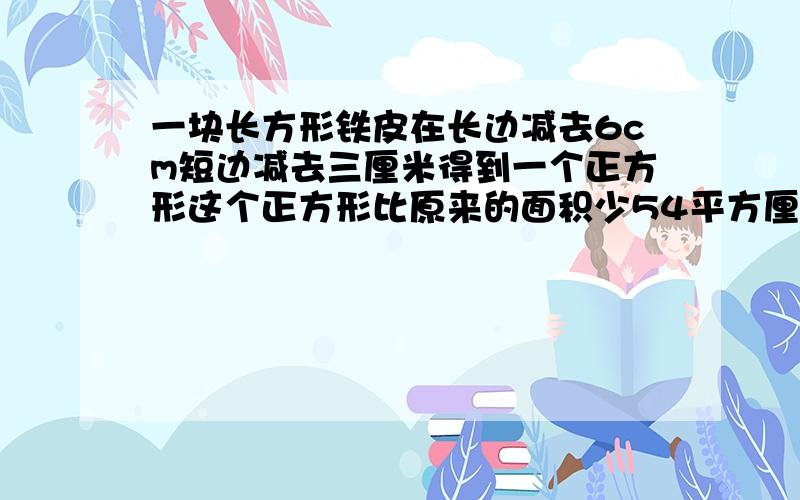 一块长方形铁皮在长边减去6cm短边减去三厘米得到一个正方形这个正方形比原来的面积少54平方厘米球员来面积