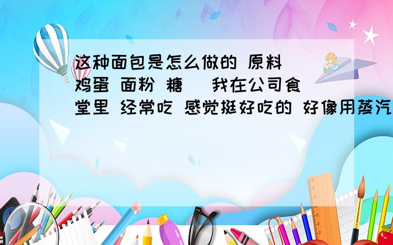 这种面包是怎么做的 原料 （鸡蛋 面粉 糖 ）我在公司食堂里 经常吃 感觉挺好吃的 好像用蒸汽蒸的原料 鸡蛋 面粉 糖 吃起来 甜甜的 颜色是黄色的 可能用的是蛋黄 没有蛋清