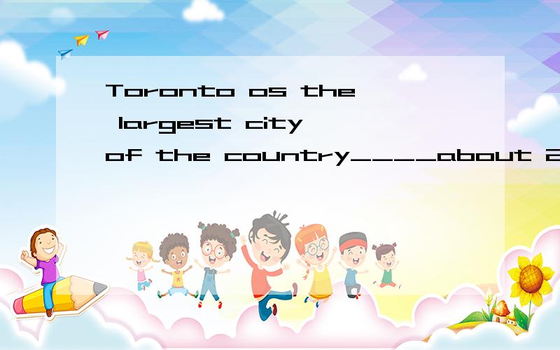 Toronto os the largest city of the country____about 2,5millionpeople.