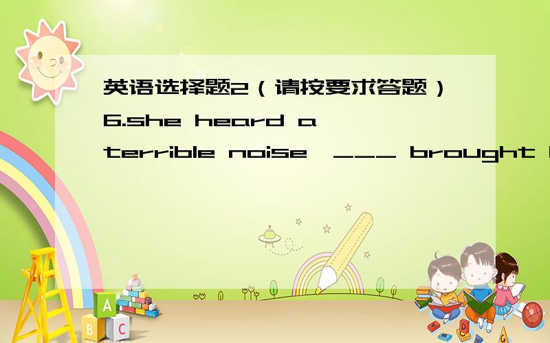 英语选择题2（请按要求答题）6.she heard a terrible noise,___ brought her heart into her mouth.A.it B.which C.this D.that7.is there a shop around ___I can get some fruit?A.which B.where C.it D.what8.Iremember he lives in ___ south ,so we s