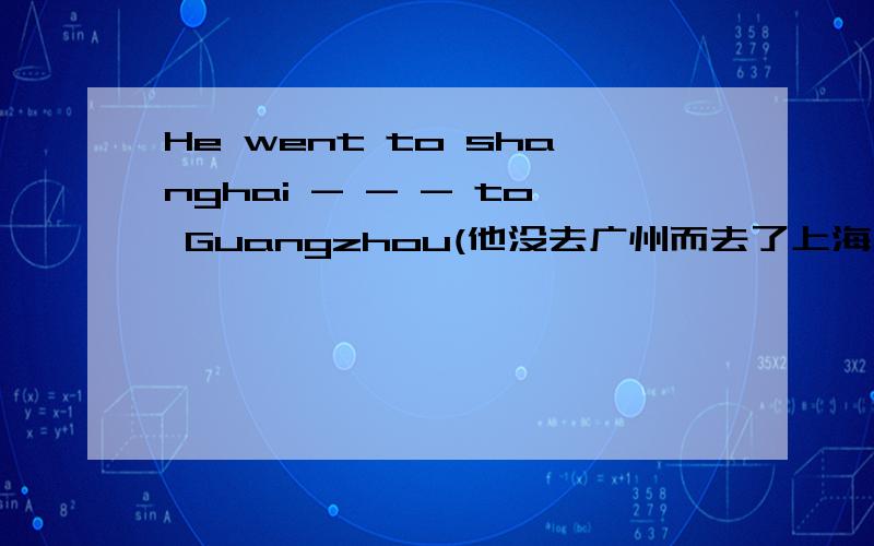 He went to shanghai - - - to Guangzhou(他没去广州而去了上海用两种方法)He went to shanghai _ _went to Guangzhou