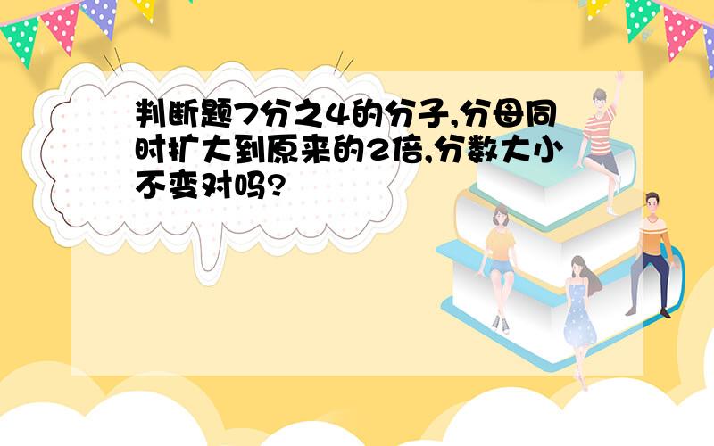 判断题7分之4的分子,分母同时扩大到原来的2倍,分数大小不变对吗?