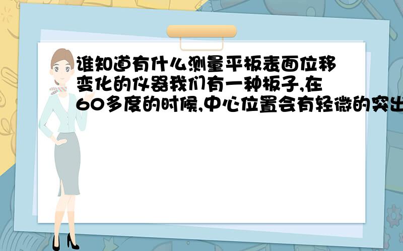 谁知道有什么测量平板表面位移变化的仪器我们有一种板子,在60多度的时候,中心位置会有轻微的突出,感觉像热胀冷缩的现象,我们想测量下这个中心突出变形的量,有什么仪器可以达到这个目