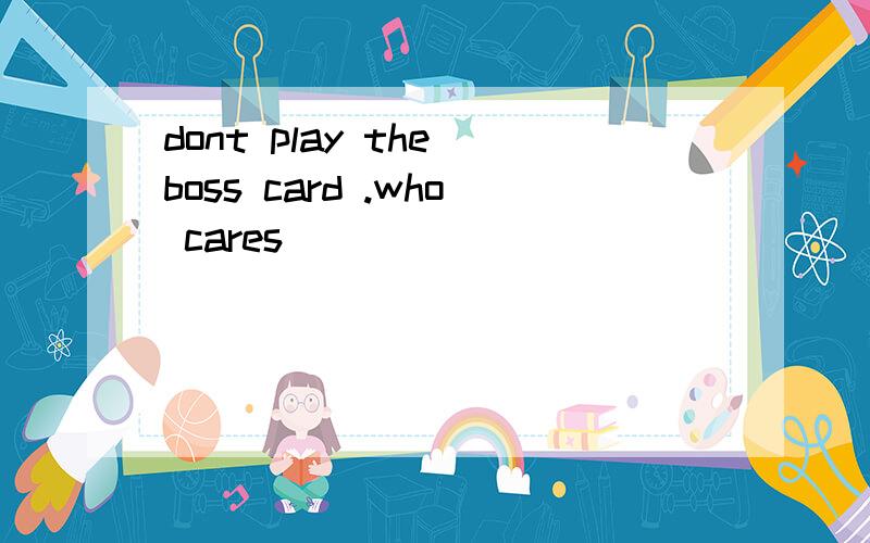 dont play the boss card .who cares