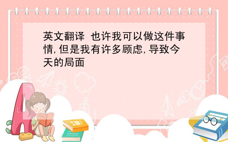 英文翻译 也许我可以做这件事情,但是我有许多顾虑,导致今天的局面