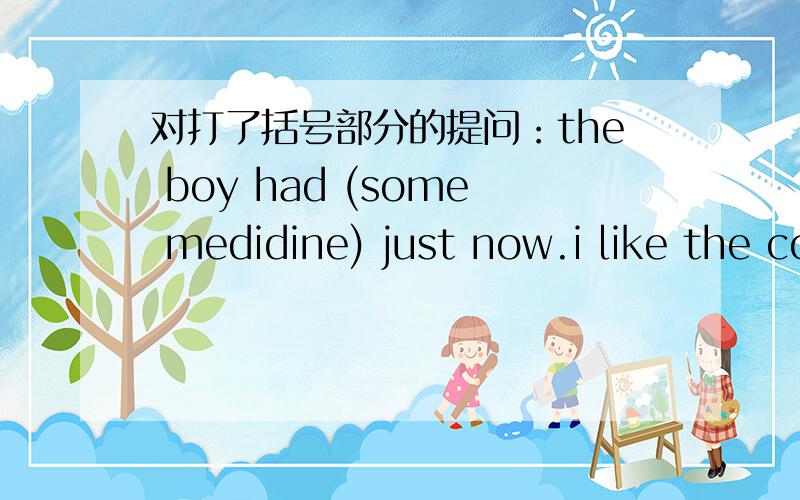 对打了括号部分的提问：the boy had (some medidine) just now.i like the coat (on the right) best.she usually gets up (at half past six).she went shopping (by bus) yesterday.we have lunch (at school).