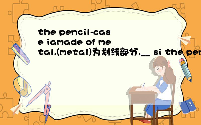 the pencil-case iamade of metal.(metal)为划线部分.__ si the pencil-case __of?