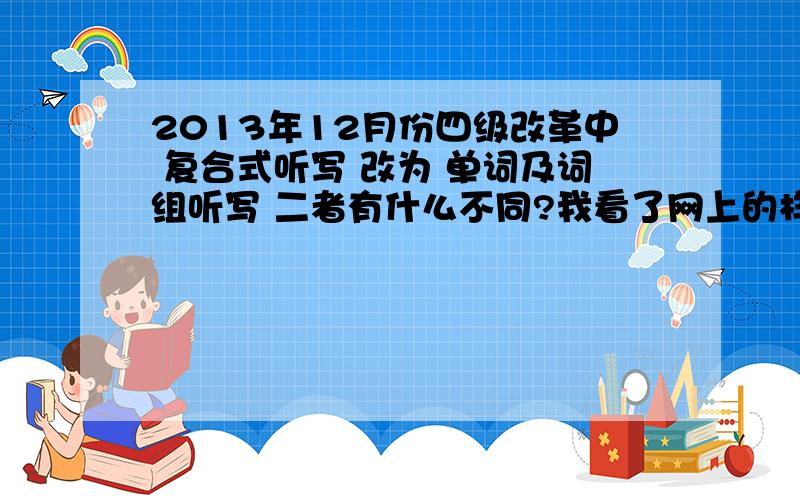 2013年12月份四级改革中 复合式听写 改为 单词及词组听写 二者有什么不同?我看了网上的样卷 感觉和以前没有什么不一样啊 不就是叫法换了么 原来的复合式听写是一篇短文里有几个填空 改