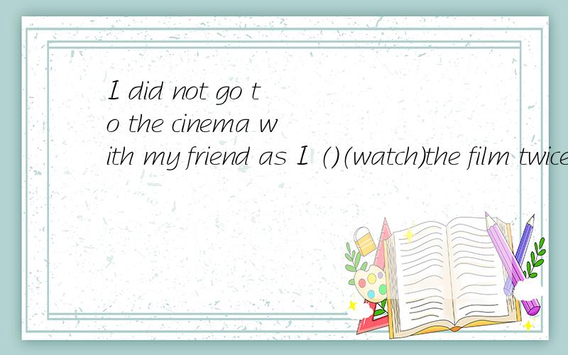 I did not go to the cinema with my friend as I （）（watch）the film twice 动词填空..