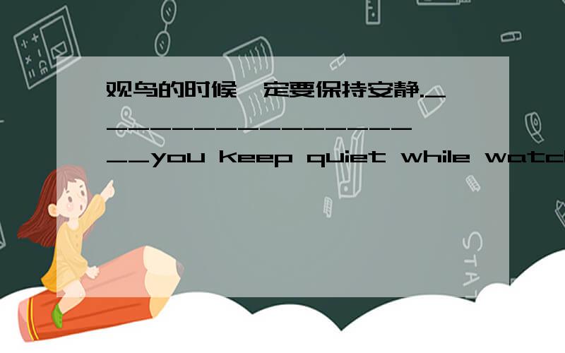 观鸟的时候一定要保持安静._________________you keep quiet while watching the birds.