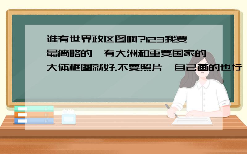 谁有世界政区图啊?123我要最简略的,有大洲和重要国家的大体框图就好.不要照片,自己画的也行,老师布置作业,我要抄下来.