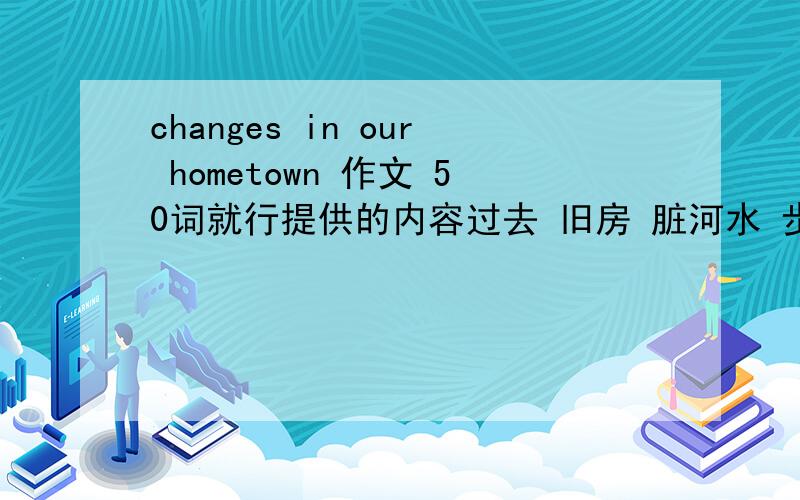 changes in our hometown 作文 50词就行提供的内容过去 旧房 脏河水 步行上班 路小 房子差 现在 高楼 清澈河水 开车上班 路宽大 房子好